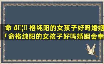 命 🦋 格纯阳的女孩子好吗婚姻「命格纯阳的女孩子好吗婚姻会幸福吗」